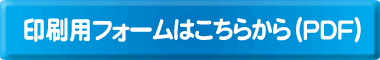 印刷用フォームはコチラから（PDF）